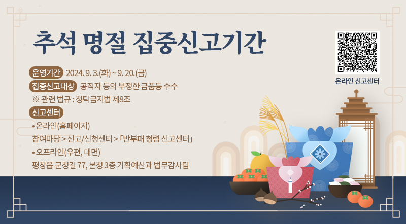 추석 명절 집중신고기간 운영기간    2024. 9. 3.(화) ~ 9. 20.(금) 집중신고대상    공직자 등의 부정한 금품등 수수 ※ 관련 법규 : 청탁금지법 제8조 신고센터  • 온라인(홈페이지) 참여마당 > 신고/신청센터 > 「반부패 청렴 신고센터」 • 오프라인(우편, 대면) 평창읍 군청길 77, 본청 3층 기획예산과 법무감사팀