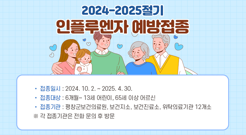 2024-2025절기 인플루엔자 예방접종 • 접종일시 : 2024. 10. 2. ~ 2025. 4. 30.  • 접종대상 : 6개월~ 13세 어린이, 65세 이상 어르신 • 접종기관 : 평창군보건의료원, 보건지소, 보건진료소, 위탁의료기관 12개소 ※ 각 접종기관은 전화 문의 후 방문