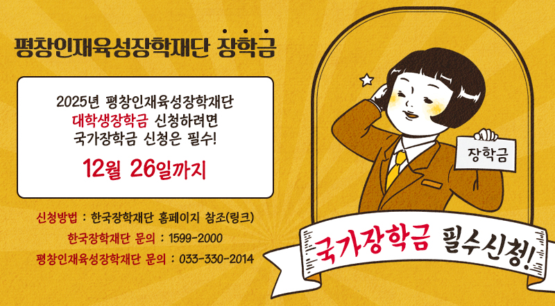 평창인재육성장학재단 장학금 국가장학금 필수신청! 2025년 평창인재육성장학재단 대학생장학금 신청하려면 국가장학금 신청은 필수! 12월 26일까지 신청방법 : 한국장학재단 홈페이지 참조(링크) 한국장학재단 문의 : 1599-2000 평창인재육성장학재단 문의 : 033-330-2014