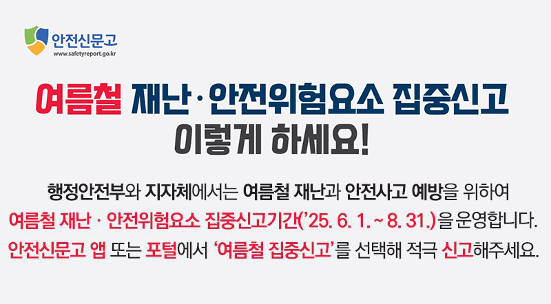 행정안전부와 지자체에서는 여름철 재난과 안전사고 예방을 위하여 여름철 재난·안전위험요소 집중신고기간('25.6.1.~8.31.)을 운영합니다. 안전신문고 입 또는 포털에서 '여름철 집중신고'를 선택해 적극 신고해주세요.